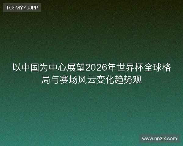 以中国为中心展望2026年世界杯全球格局与赛场风云变化趋势观