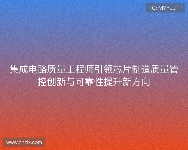 集成电路质量工程师引领芯片制造质量管控创新与可靠性提升新方向